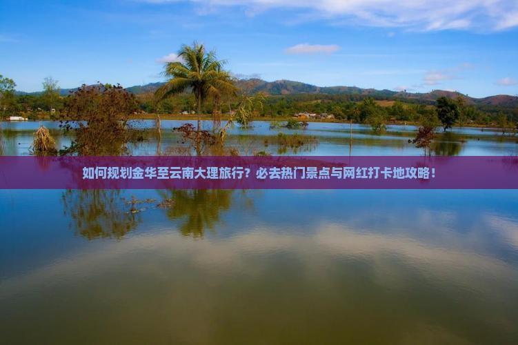 如何规划金华至云南大理旅行？必去热门景点与网红打卡地攻略！