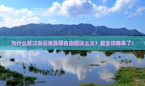 为什么怒江去云南昆明自由团这么火？超全攻略来了！