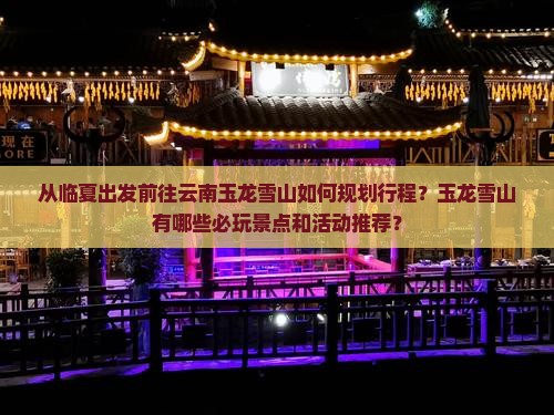 从临夏出发前往云南玉龙雪山如何规划行程？玉龙雪山有哪些必玩景点和活动推荐？