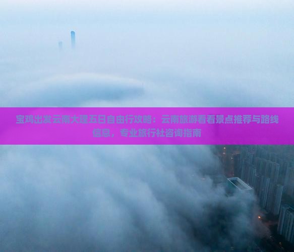 宝鸡出发云南大理五日自由行攻略：云南旅游看看景点推荐与路线信息，专业旅行社咨询指南