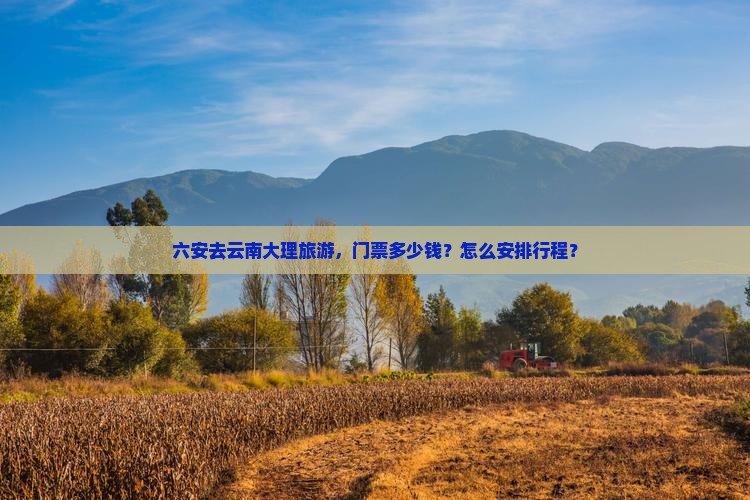 六安去云南大理旅游，门票多少钱？怎么安排行程？