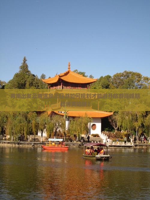 黄南出发云南温泉三日游如何规划才能避开旅游高峰期和消费陷阱？