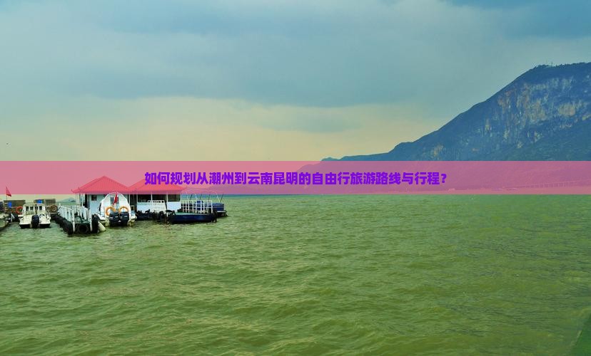 如何规划从潮州到云南昆明的自由行旅游路线与行程？