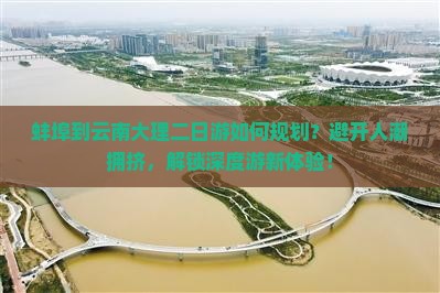 蚌埠到云南大理二日游如何规划？避开人潮拥挤，解锁深度游新体验！