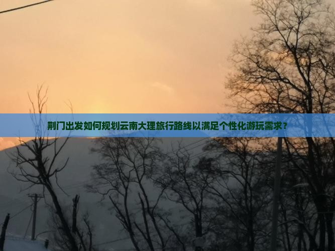 荆门出发如何规划云南大理旅行路线以满足个性化游玩需求？