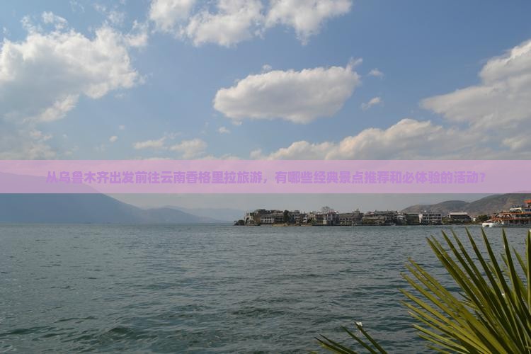 从乌鲁木齐出发前往云南香格里拉旅游，有哪些经典景点推荐和必体验的活动？