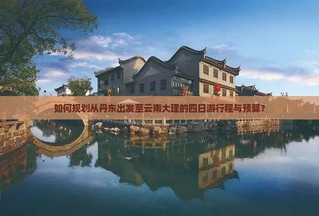 如何规划从丹东出发至云南大理的四日游行程与预算？
