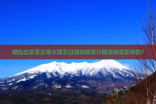 烟台出发至云南大理五日游攻略及行程安排是怎样的？
