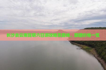 长沙去云南昆明六日游攻略及路线、跟团价格一览
