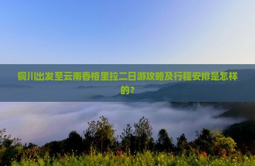 铜川出发至云南香格里拉二日游攻略及行程安排是怎样的？