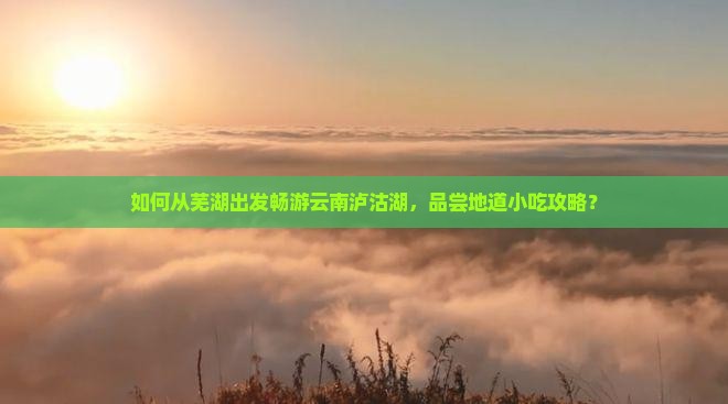 如何从芜湖出发畅游云南泸沽湖，品尝地道小吃攻略？