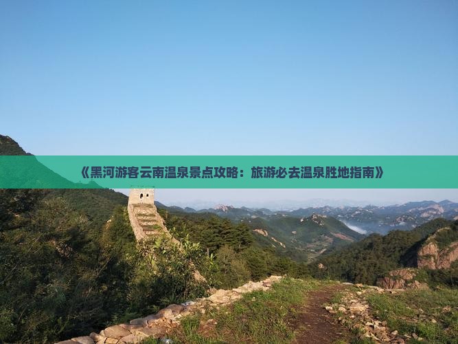 《黑河游客云南温泉景点攻略：旅游必去温泉胜地指南》