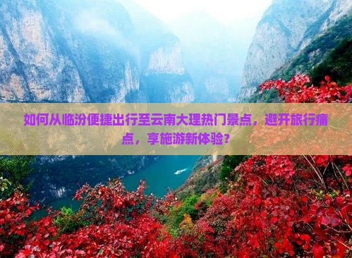 如何从临汾便捷出行至云南大理热门景点，避开旅行痛点，享施游新体验？