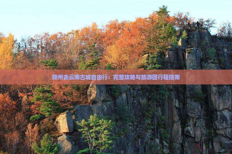 赣州去云南古城自由行：完整攻略与旅游团行程指南