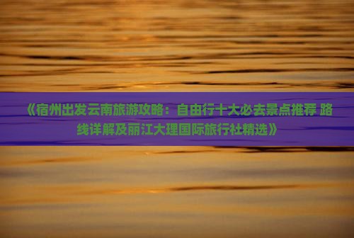 《宿州出发云南旅游攻略：自由行十大必去景点推荐 路线详解及丽江大理国际旅行社精选》