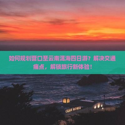 如何规划营口至云南洱海四日游？解决交通痛点，解锁旅行新体验！