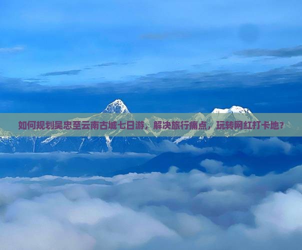 如何规划吴忠至云南古城七日游，解决旅行痛点，玩转网红打卡地？