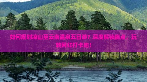 如何规划凉山至云南温泉五日游？深度解锁痛点，玩转网红打卡地！