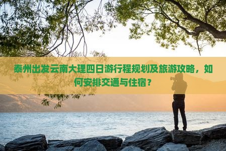 泰州出发云南大理四日游行程规划及旅游攻略，如何安排交通与住宿？