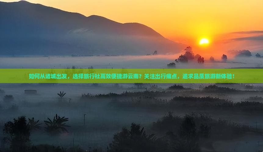 如何从诸城出发，选择旅行社高效便捷游云南？关注出行痛点，追求品质旅游新体验！