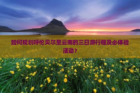 如何规划呼伦贝尔至云南的三日游行程及必体验活动？