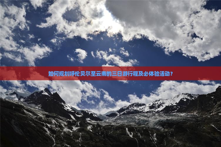 如何规划呼伦贝尔至云南的三日游行程及必体验活动？