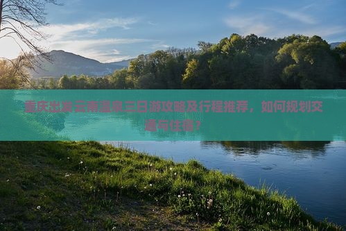 重庆出发云南温泉三日游攻略及行程推荐，如何规划交通与住宿？