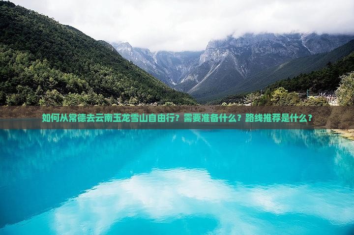 如何从常德去云南玉龙雪山自由行？需要准备什么？路线推荐是什么？