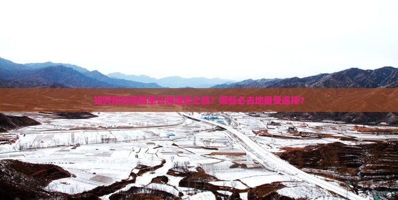 如何规划洛阳至云南温泉之旅？哪些必去地备受追捧？