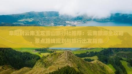 阜阳到云南玉龙雪山旅行社推荐：云南旅游全攻略、景点路线规划与旅行出发指南