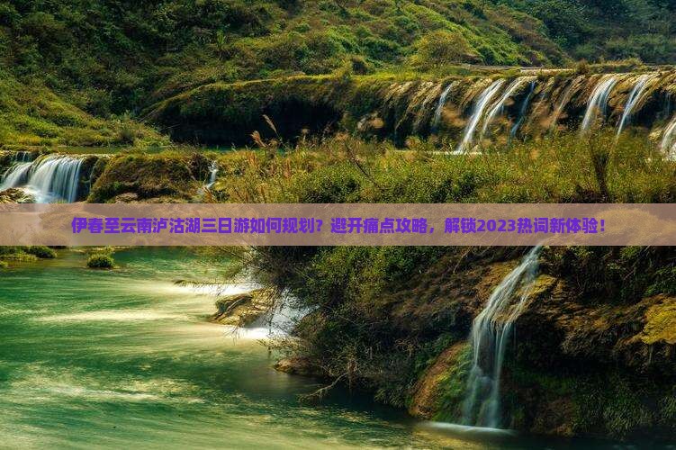 伊春至云南泸沽湖三日游如何规划？避开痛点攻略，解锁2023热词新体验！