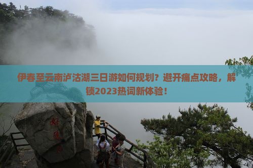 伊春至云南泸沽湖三日游如何规划？避开痛点攻略，解锁2023热词新体验！