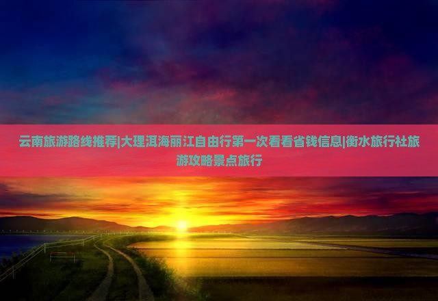 云南旅游路线推荐|大理洱海丽江自由行第一次看看省钱信息|衡水旅行社旅游攻略景点旅行