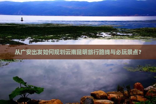 从广安出发如何规划云南昆明旅行路线与必玩景点？