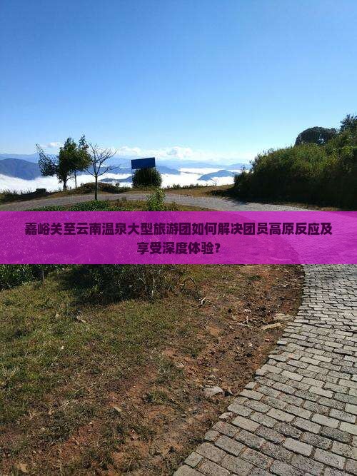 嘉峪关至云南温泉大型旅游团如何解决团员高原反应及享受深度体验？