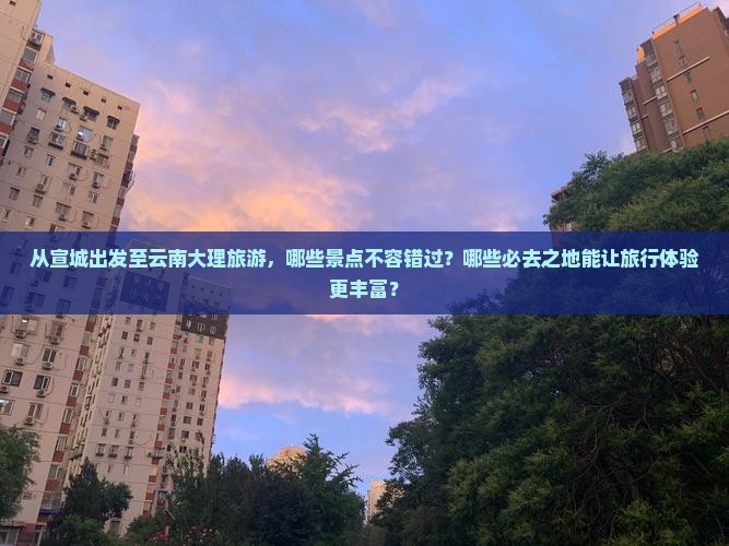从宣城出发至云南大理旅游，哪些景点不容错过？哪些必去之地能让旅行体验更丰富？
