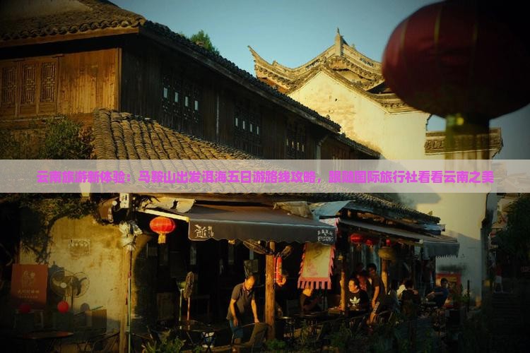 云南旅游新体验：马鞍山出发洱海五日游路线攻略，跟随国际旅行社看看云南之美