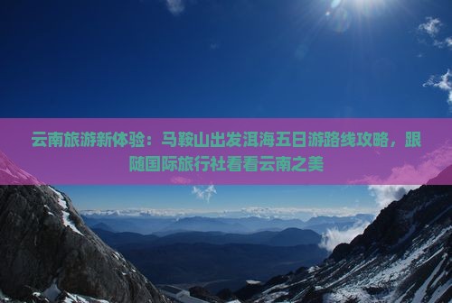 云南旅游新体验：马鞍山出发洱海五日游路线攻略，跟随国际旅行社看看云南之美