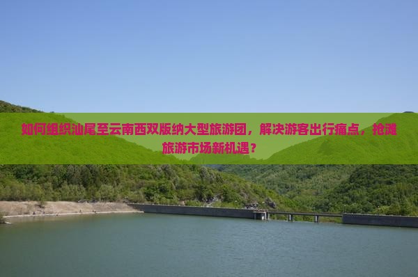 如何组织汕尾至云南西双版纳大型旅游团，解决游客出行痛点，抢滩旅游市场新机遇？