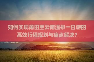如何实现莆田至云南温泉一日游的高效行程规划与痛点解决？
