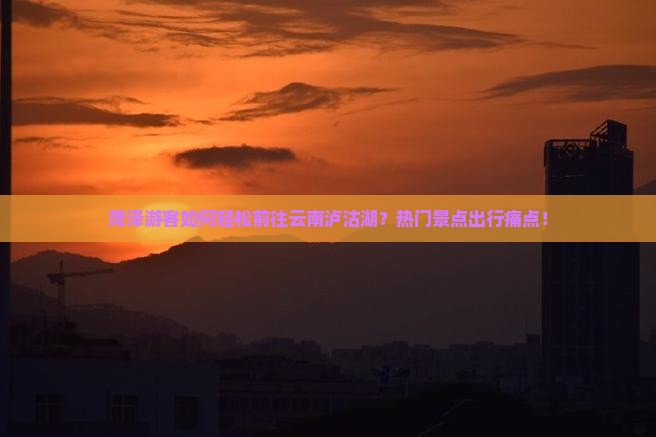 菏泽游客如何轻松前往云南泸沽湖？热门景点出行痛点！