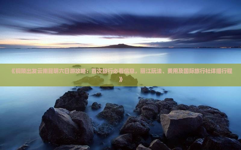 《铜陵出发云南昆明六日游攻略：首次旅行必看信息，丽江玩法、费用及国际旅行社详细行程》