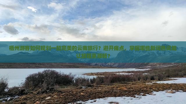 梧州游客如何规划一趟完美的云南旅行？避开痛点，掌握哪些新词热词能让旅程更顺畅？