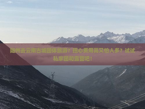随州去云南古城团体旅游？担心费用高又怕人多？试试私家团和露营吧！