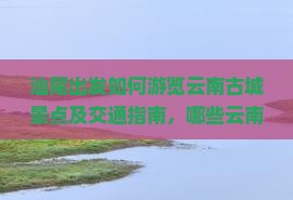 汕尾出发如何游览云南古城景点及交通指南，哪些云南古城值得一游？