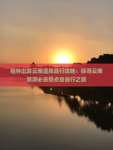 桂林出发云南温泉旅行攻略：探寻云南旅游必去景点自由行之旅
