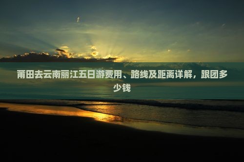 莆田去云南丽江五日游费用、路线及距离详解，跟团多少钱