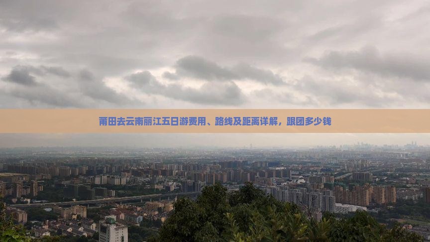 莆田去云南丽江五日游费用、路线及距离详解，跟团多少钱