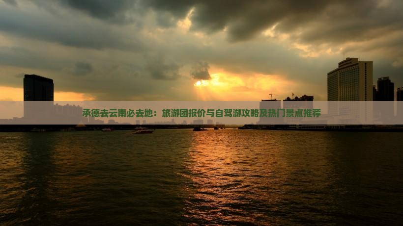 承德去云南必去地：旅游团报价与自驾游攻略及热门景点推荐