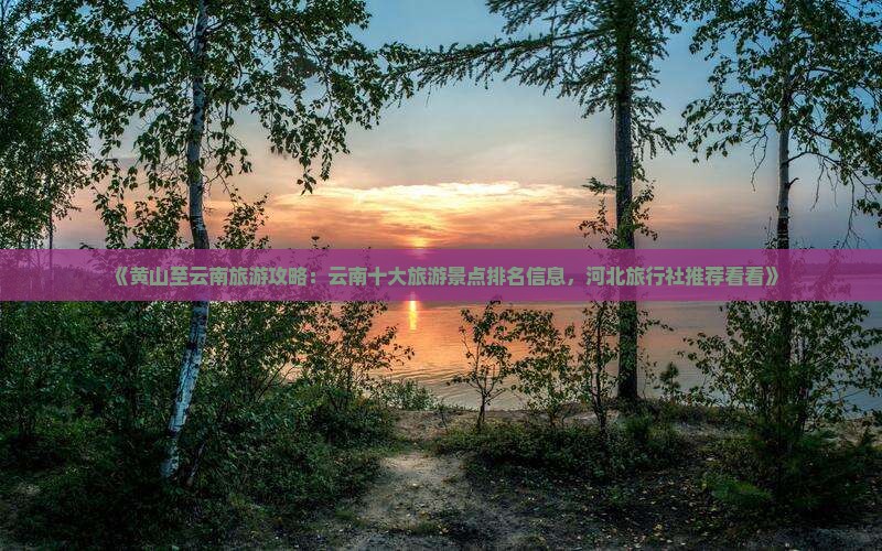 《黄山至云南旅游攻略：云南十大旅游景点排名信息，河北旅行社推荐看看》
